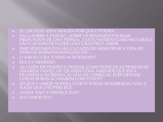 EU ESCOLHI  ESSA IMAGEN POR QUE O POEMAFALA SOBRE A PAIXÃO , SOBRE OS SENTIMENTOS MAIS PROFUNDOS DE UMA PESSOA ,TANTO HOMEM COMO MULHER.Q SÃO CAPASES DE FAZER LOUCURAS PELO AMOR .ESSE SEMTIMENTOS SÃO CAPAZES DE MEHLORAR A VIDA DE PESSOAS DOEMTES,INFELIZES ETC...O AMOR CURA TODAS AS DOENSAS!!!!ELE É O REMEDIO.AS VEZES ME PONHO A PENSAR ,COMO PODE DUAS PESSOAS SE AMAREM TANTO ,OU QUANDO UMA AMIZADE QUE ESTÁ FICANDO COLORIDOA ACADA DE COMEÇAR, ELES DEIXAM COISAS BOBAS ACABAREM COM TUDO!!!!SÓ QUE O AMOR  SUPERA TUDO E TODAS AS BAREIRAS, NÃO A NADA QUE O SUPERE ELE. AINDA NÃO  COMHEÇE ELE?!R=O AMOR !!!!<3