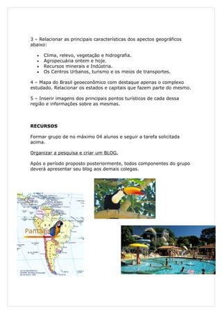 3 – Relacionar as principais características dos apectos geográficos
abaixo:

   •   Clima, relevo, vegetação e hidrografia.
   •   Agropecuária ontem e hoje.
   •   Recursos minerais e Indústria.
   •   Os Centros Urbanos, turismo e os meios de transportes.

4 – Mapa do Brasil geoeconômico com destaque apenas o complexo
estudado. Relacionar os estados e capitais que fazem parte do mesmo.

5 – Inserir imagens dos principais pontos turísticos de cada dessa
região e informações sobre as mesmas.



RECURSOS

Formar grupo de no máximo 04 alunos e seguir a tarefa solicitada
acima.

Organizar a pesquisa e criar um BLOG.

Após o período proposto posteriormente, todos componentes do grupo
deverá apresentar seu blog aos demais colegas.
 