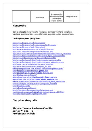 Apresentação
                                                dos trabalhos de       originalidade
                               trabalhos
                                                   uma forma
                                                 segura e clara

CONCLUSÃO


Com a relização deste trabalho você pode conhecer melhor o complexo
brasileiro que moramos e seus diferentes aspectos sociais e economicos.

Indicações para pesquisa:

http://www.abic.com.br/scafe_historia.html
http://www.abic.com.br/scafe_curiosidades.html#consumo
http://www.abic.com.br/scafe_historia.html
http://www.projetoimigrantes.com.br/int.php?dest=hist
http://orbita.starmedia.com/geoplanetbr/centrosul.html
http://www.escola24h.com.br/antenado/especiais/turismo/comidas_tipicas.htm
http://www.abresi.com.br/htmls/centro/comida_tipica_centrooeste.htm
http://www.citybrazil.com.br/sp/ilhacomprida/turismo.htm
http://www.abresi.com.br/htmls/centro/ponturist_centrooeste.htm
http://www.abresi.com.br/htmls/centro/centrooeste_caldasnovas.htm
http://abresi.com.br/htmls/infogerais_centro_oeste.htm
http://www.abresi.com.br/htmls/infogerais_sul.htm
www.pontagrossacvb.com.br/index.php?menu=galeria&gal=9
www.hospedevip.com.br/minas-gerais.html
www.pousoalegre.mg.gov.br/cidade_turismo.htm
www.lokaliza.com.br/folclore/
www.abresi.com.br/htmls/sul/comida_tipica_sul.htm
www.abresi.com.br/htmls/comida_tipica_sudeste.htm
www.suapesquisa.com/musicacultura/historia_festa_junina.htm
www.diasmarques.adv.br/pt/historico_imigracao_brasil.htm
www.braziltour.com.br
www.cdbrasil.cnpm.embrapa.br
http://orbita.starmedia.com/geoplanetbr/centrosul.html
www.infoescola.com/geografia-complexos_regionais_centro_sul-248.html
www.comciencia.br/200404/reportagens/06.shtml



Disciplina:Geografia


Alunas: Iasmin, Larissa e Camilla.
Série: 7º ano – C
Professora: Márcia
 