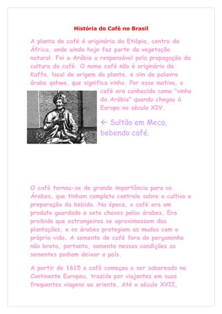 História do Café no Brasil

A planta de café é originária da Etiópia, centro da
África, onde ainda hoje faz parte da vegetação
natural. Foi a Arábia a responsável pela propagação da
cultura do café. O nome café não é originário da
Kaffa, local de origem da planta, e sim da palavra
árabe qahwa, que significa vinho. Por esse motivo, o
                        café era conhecido como "vinho
                        da Arábia" quando chegou à
                        Europa no século XIV.

                        Sultão em Meca,
                       bebendo café.




O café tornou-se de grande importância para os
Árabes, que tinham completo controle sobre o cultivo e
preparação da bebida. Na época, o café era um
produto guardado a sete chaves pelos árabes. Era
proibido que estrangeiros se aproximassem das
plantações, e os árabes protegiam as mudas com a
própria vida. A semente de café fora do pergaminho
não brota, portanto, somente nessas condições as
sementes podiam deixar o país.

A partir de 1615 o café começou a ser saboreado no
Continente Europeu, trazido por viajantes em suas
frequentes viagens ao oriente. Até o século XVII,
 
