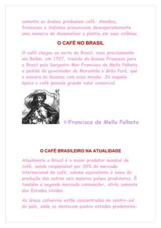 somente os árabes produziam café. Alemães,
franceses e italianos procuravam desesperadamente
uma maneira de desenvolver o plantio em suas colônias.

                O CAFÉ NO BRASIL
O café chegou ao norte do Brasil, mais precisamente
em Belém, em 1727, trazido da Guiana Francesa para
o Brasil pelo Sargento-Mor Francisco de Mello Palheta
a pedido do governador do Maranhão e Grão Pará, que
o enviara às Guianas com essa missão. Já naquela
época o café possuía grande valor comercial.




                   Francisco de Mello Palheta




        O CAFÉ BRASILEIRO NA ATUALIDADE

Atualmente o Brasil é o maior produtor mundial de
café, sendo responsável por 30% do mercado
internacional de café, volume equivalente à soma da
produção dos outros seis maiores países produtores. É
também o segundo mercado consumidor, atrás somente
dos Estados Unidos.

As áreas cafeeiras estão concentradas no centro-sul
do país, onde se destacam quatro estados produtores:
 