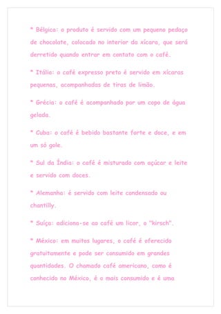 * Bélgica: o produto é servido com um pequeno pedaço

de chocolate, colocado no interior da xícara, que será

derretido quando entrar em contato com o café.

* Itália: o café expresso preto é servido em xícaras

pequenas, acompanhadas de tiras de limão.

* Grécia: o café é acompanhado por um copo de água

gelada.

* Cuba: o café é bebido bastante forte e doce, e em

um só gole.

* Sul da Índia: o café é misturado com açúcar e leite

e servido com doces.

* Alemanha: é servido com leite condensado ou

chantilly.

* Suíça: adiciona-se ao café um licor, o "kirsch".

* México: em muitos lugares, o café é oferecido

gratuitamente e pode ser consumido em grandes

quantidades. O chamado café americano, como é

conhecido no México, é o mais consumido e é uma
 