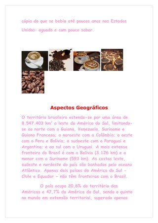 cópia do que se bebia até poucos anos nos Estados

Unidos: aguado e com pouco sabor.




             Aspectos Geográficos
O território brasileiro estende-se por uma área de
8.547.403 km2 a leste da América do Sul, limitando-
se ao norte com a Guiana, Venezuela, Suriname e
Guiana Francesa; a noroeste com a Colômbia; a oeste
com o Peru e Bolívia; a sudoeste com o Paraguai e
Argentina; e ao sul com o Uruguai. A mais extensa
fronteira do Brasil é com a Bolívia (3.126 km) e a
menor com o Suriname (593 km). As costas leste,
sudeste e nordeste do país são banhadas pelo oceano
Atlântico. Apenas dois países da América do Sul -
Chile e Equador - não têm fronteiras com o Brasil.

        O país ocupa 20,8% do território das
Américas e 47,7% da América do Sul, sendo o quinto
no mundo em extensão territorial, superado apenas
 