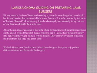 Hi, my name is Larissa Choma and cooking is not only something that I need to do
but its my passion that takes out all the stress from me. I am also known by the name
of Larissa Choma Cook among my friends who drop by occasionally to try out one
of my dishes and tickle their taste buds.
At our house, indoor cooking is my forte while my husband will put almost anything
on the grill. I created this lamb burger recipe to see if I could fool the entire family
into believing they were eating a typical burger. Only after every crumb was gone
did I tell them that they had eaten lamb.
We had friends over the first time I fixed these burgers. Everyone enjoyed the
different texture and flavors in the burgers.
 