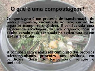    Compostagem é um processo de transformação de
    matéria orgânica, encontrada no lixo, em adubo
    orgânico (composto orgânico). É considerada uma
    espécie de reciclagem do lixo orgânico, pois o
    adubo gerado pode ser usado na agricultura ou em
    jardins e plantas.

                         

    A compostagem é realizada com o uso dos próprios
    microorganismos presentes nos resíduos, em
    condições ideais de temperatura, aeração e
    umidade.
 