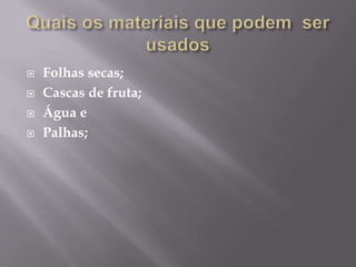    Folhas secas;
   Cascas de fruta;
   Água e
   Palhas;
 