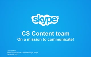 CS Content team
                On a mission to communicate!

   Larissa Flynn
   External Education & Content Manager, Skype
   September 2011
2009 © Skype . Commercially confidential         1
                                                 1
 