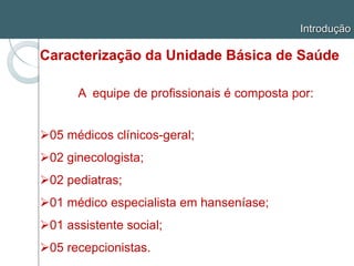 Introdução
Caracterização da Unidade Básica de Saúde
A equipe de profissionais é composta por:
05 médicos clínicos-geral;
02 ginecologista;
02 pediatras;
01 médico especialista em hanseníase;
01 assistente social;
05 recepcionistas.
 