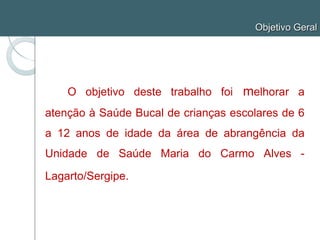 Objetivo Geral
O objetivo deste trabalho foi melhorar a
atenção à Saúde Bucal de crianças escolares de 6
a 12 anos de idade da área de abrangência da
Unidade de Saúde Maria do Carmo Alves -
Lagarto/Sergipe.
 