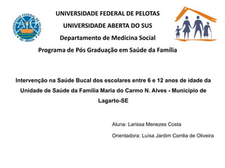 UNIVERSIDADE FEDERAL DE PELOTAS
UNIVERSIDADE ABERTA DO SUS
Departamento de Medicina Social
Programa de Pós Graduação em Saúde da Família
Intervenção na Saúde Bucal dos escolares entre 6 e 12 anos de idade da
Unidade de Saúde da Família Maria do Carmo N. Alves - Município de
Lagarto-SE
Aluna: Larissa Menezes Costa
Orientadora: Luísa Jardim Corrêa de Oliveira
 