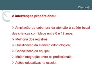 Discussão
A intervenção proporcionou:
 Ampliação da cobertura da atenção à saúde bucal
das crianças com idade entre 6 e 12 anos;
 Melhoria dos registros;
 Qualificação da atenção odontológica;
 Capacitação da equipe;
 Maior integração entre os profissionais;
 Ações educativas na escola.
 
