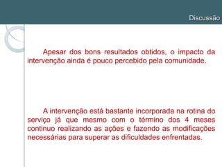 Discussão
Apesar dos bons resultados obtidos, o impacto da
intervenção ainda é pouco percebido pela comunidade.
A intervenção está bastante incorporada na rotina do
serviço já que mesmo com o término dos 4 meses
continuo realizando as ações e fazendo as modificações
necessárias para superar as dificuldades enfrentadas.
 