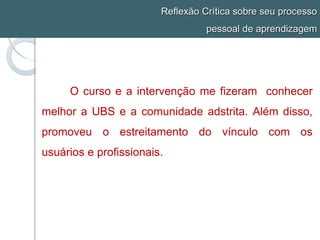 Reflexão Crítica sobre seu processo
pessoal de aprendizagem
O curso e a intervenção me fizeram conhecer
melhor a UBS e a comunidade adstrita. Além disso,
promoveu o estreitamento do vínculo com os
usuários e profissionais.
 