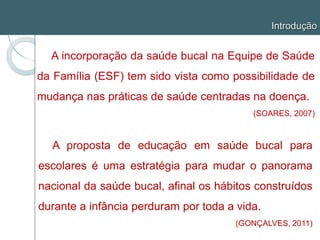 Introdução
A incorporação da saúde bucal na Equipe de Saúde
da Família (ESF) tem sido vista como possibilidade de
mudança nas práticas de saúde centradas na doença.
(SOARES, 2007)
A proposta de educação em saúde bucal para
escolares é uma estratégia para mudar o panorama
nacional da saúde bucal, afinal os hábitos construídos
durante a infância perduram por toda a vida.
(GONÇALVES, 2011)
 