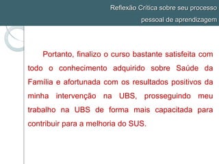 Reflexão Crítica sobre seu processo
pessoal de aprendizagem
Portanto, finalizo o curso bastante satisfeita com
todo o conhecimento adquirido sobre Saúde da
Família e afortunada com os resultados positivos da
minha intervenção na UBS, prosseguindo meu
trabalho na UBS de forma mais capacitada para
contribuir para a melhoria do SUS.
 