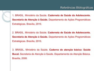 Referências Bibliográficas
1. BRASIL. Ministério da Saúde. Caderneta de Saúde da Adolescente.
Secretaria de Atenção à Saúde. Departamento de Ações Programáticas
Estratégicas. Brasília, 2010.
2. BRASIL. Ministério da Saúde. Caderneta de Saúde do Adolescente.
Secretaria de Atenção à Saúde. Departamento de Ações Programáticas
Estratégicas. Brasília, 2010.
3. BRASIL. Ministério da Saúde. Caderno de atenção básica: Saúde
Bucal. Secretaria de Atenção à Saúde. Departamento de Atenção Básica.
Brasília, 2008.
 