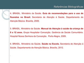 Referências Bibliográficas
4. BRASIL. Ministério da Saúde. Guia de recomendações para o uso de
fluoretos no Brasil. Secretaria de Atenção à Saúde. Departamento de
Atenção Básica. Brasília, 2009.
5. BRASIL. Ministério da Saúde. Manual de Atenção à saúde da criança de
0 a 12 anos. Grupo Hospitalar Conceição. Gerência de Saúde Comunitária.
Hospital Nossa Senhora da Conceição. Porto Alegre, 2009.
6. BRASIL. Ministério da Saúde. Saúde na Escola. Secretaria de Atenção à
Saúde. Departamento de Atenção Básica. Brasília, 2012.
.
 
