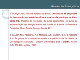 Referências Bibliográficas
7. GONÇALVES, Rosana Hollanda de Paula. Construção de um projeto
de intervenção em saúde bucal para uma escola municipal de Cabo
Verde-MG. Trabalho de conclusão de curso apresentado ao curso de
especialização em Atenção Básica em Saúde da Família. Universidade
Federal de Minas Gerais. Campos Gerais, 2011.
8. SALIBA, N.A; PEREIRA, A.A; MOIMAZ, A.S; GARBIN, C. A. S; ARCIER,
R.M. Programa de educação em saúde: a experiência da Faculdade de
Odontologia de Araçatuba – UNESP. Odontologia. Clín. – Científ., Recife,
2 (3): 197-200, set/dez., 2003.
 