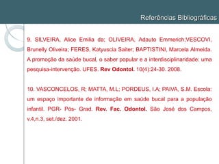 Referências Bibliográficas
9. SILVEIRA, Alice Emilia da; OLIVEIRA, Adauto Emmerich;VESCOVI,
Brunelly Oliveira; FERES, Katyuscia Saiter; BAPTISTINI, Marcela Almeida.
A promoção da saúde bucal, o saber popular e a interdisciplinaridade: uma
pesquisa-intervenção. UFES. Rev Odontol. 10(4):24-30. 2008.
10. VASCONCELOS, R; MATTA, M.L; PORDEUS, I.A; PAIVA, S.M. Escola:
um espaço importante de informação em saúde bucal para a população
infantil. PGR- Pós- Grad. Rev. Fac. Odontol. São José dos Campos,
v.4,n.3, set./dez. 2001.
 