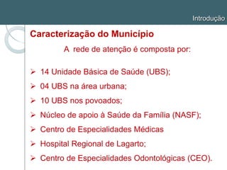 Introdução
Caracterização do Município
A rede de atenção é composta por:
 14 Unidade Básica de Saúde (UBS);
 04 UBS na área urbana;
 10 UBS nos povoados;
 Núcleo de apoio à Saúde da Família (NASF);
 Centro de Especialidades Médicas
 Hospital Regional de Lagarto;
 Centro de Especialidades Odontológicas (CEO).
 