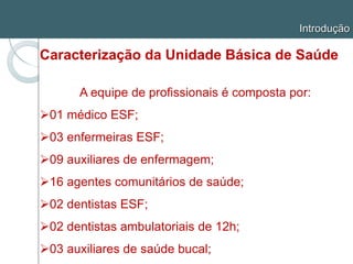 Introdução
Caracterização da Unidade Básica de Saúde
A equipe de profissionais é composta por:
01 médico ESF;
03 enfermeiras ESF;
09 auxiliares de enfermagem;
16 agentes comunitários de saúde;
02 dentistas ESF;
02 dentistas ambulatoriais de 12h;
03 auxiliares de saúde bucal;
 