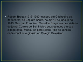• Rubem Braga (1913-1990) nasceu em Cachoeiro do
Itapemirim, no Espírito Santo, no dia 12 de janeiro de
1913. Seu pai, Francisco Carvalho Braga era proprietário
do jornal Correio do Sul. Iniciou seus estudos em sua
cidade natal. Mudou-se para Niterói, Rio de Janeiro,
onde concluiu o ginásio no Colégio Salesiano.
 