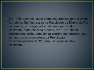 • Em 1929, escreveu suas primeiras crônicas para o jornal
Correio do Sul. Ingressou na Faculdade de Direito do Rio
de Janeiro, em seguida transferiu-se para Belo
Horizonte, onde concluiu o curso, em 1932. Nesse
mesmo ano, iniciou uma longa carreira de jornalista, que
começou com a cobertura da Revolução
Constitucionalista de 32, para um jornal de Belo
Horizonte.
 