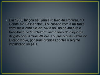 • Em 1936, lançou seu primeiro livro de crônicas, “O
Conde e o Passarinho”. Foi casado com a militante
comunista Zora Seljan. Vivia no Rio de Janeiro e
trabalhava no “Diretrizes”, semanário de esquerda
dirigido por Samuel Wainer. Foi preso duas vezes no
Estado Novo, por suas crônicas contra o regime
implantado no país.
 
