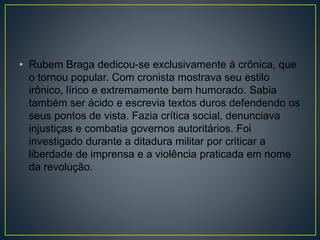 • Rubem Braga dedicou-se exclusivamente à crônica, que
o tornou popular. Com cronista mostrava seu estilo
irônico, lírico e extremamente bem humorado. Sabia
também ser ácido e escrevia textos duros defendendo os
seus pontos de vista. Fazia crítica social, denunciava
injustiças e combatia governos autoritários. Foi
investigado durante a ditadura militar por criticar a
liberdade de imprensa e a violência praticada em nome
da revolução.
 