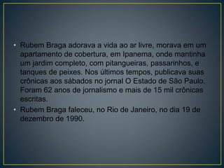 • Rubem Braga adorava a vida ao ar livre, morava em um
apartamento de cobertura, em Ipanema, onde mantinha
um jardim completo, com pitangueiras, passarinhos, e
tanques de peixes. Nos últimos tempos, publicava suas
crônicas aos sábados no jornal O Estado de São Paulo.
Foram 62 anos de jornalismo e mais de 15 mil crônicas
escritas.
• Rubem Braga faleceu, no Rio de Janeiro, no dia 19 de
dezembro de 1990.
 