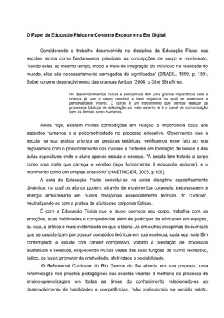O Papel da Educação Física no Contexto Escolar e na Era Digital


      Considerando o trabalho desenvolvido na disciplina de Educação Física nas
escolas temos como fundamentos principais as concepções de corpo e movimento,
“sendo estes ao mesmo tempo, modo e meio de integração do indivíduo na realidade do
mundo, eles são necessariamente carregados de significados” (BRASIL, 1999, p. 159).
Sobre corpo e desenvolvimento das crianças Arribas (2004, p 35 e 36) afirma:

                      Os desenvolvimentos físicos e perceptivos têm uma grande importância para a
                      criança já que o corpo constitui a base orgânica na qual se assentará a
                      personalidade infantil. O corpo é um instrumento que permite realizar os
                      processos básicos de adaptação ao meio exterior e é o canal de comunicação
                      com os demais seres humanos.


      Ainda hoje, existem muitas contradições em relação à importância dada aos
aspectos humanos e a psicomotricidade no processo educativo. Observamos que a
escola na sua prática prioriza as posturas estáticas, verificamos esse fato ao nos
depararmos com o posicionamento das classes e cadeiras em formação de fileiras e das
aulas expositivas onde o aluno apenas escuta e escreve. “A escola tem tratado o corpo
como uma mala que carrega o cérebro (algo fundamental à educação racional), e o
movimento como um simples acessório” (HAETINGER, 2005, p.108).
      A aula de Educação Física constitui-se na única disciplina especificamente
dinâmica, na qual os alunos podem, através de movimentos corporais, extravasarem a
energia armazenada em outras disciplinas essencialmente teóricas do currículo,
neutralizando-as com a prática de atividades corporais lúdicas.
      É com a Educação Física que o aluno conhece seu corpo, trabalha com as
emoções, suas habilidades e competências além de participar de atividades em equipes,
ou seja, a prática é mais evidenciada do que a teoria. Já em outras disciplinas do currículo
que se caracterizam por possuir conteúdos teóricos em sua essência, cada vez mais têm
contemplado o estudo com caráter competitivo, voltado à prestação de processos
avaliativos e seletivos, esquecendo muitas vezes das suas funções de cunho recreativo,
lúdico, de lazer, promotor da criatividade, afetividade e sociabilidade.
       O Referencial Curricular do Rio Grande do Sul aborda em sua proposta, uma
reformulação nos projetos pedagógicos das escolas visando à melhoria do processo de
ensino-aprendizagem      em   todas    as   áreas   do    conhecimento     relacionado-as     ao
desenvolvimento de habilidades e competências, “não profissionais no sentido estrito,
 