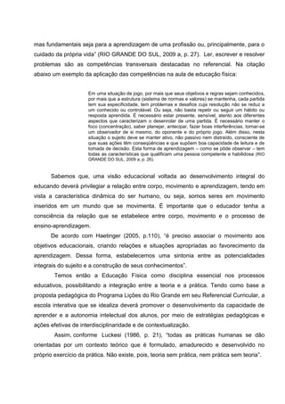 mas fundamentais seja para a aprendizagem de uma profissão ou, principalmente, para o
cuidado da própria vida” (RIO GRANDE DO SUL, 2009 a, p. 27). Ler, escrever e resolver
problemas são as competências transversais destacadas no referencial. Na citação
abaixo um exemplo da aplicação das competências na aula de educação física:


                     Em uma situação de jogo, por mais que seus objetivos e regras sejam conhecidos,
                     por mais que a estrutura (sistema de normas e valores) se mantenha, cada partida
                     tem sua especificidade, tem problemas e desafios cuja resolução não se reduz a
                     um conhecido ou controlável. Ou seja, não basta repetir ou seguir um hábito ou
                     resposta aprendida. É necessário estar presente, sensível, atento aos diferentes
                     aspectos que caracterizam o desenrolar de uma partida. É necessário manter o
                     foco (concentração), saber planejar, antecipar, fazer boas interferências, tornar-se
                     um observador de si mesmo, do oponente e do próprio jogo. Além disso, nesta
                     situação o sujeito deve se manter ativo, não passivo nem distraído, consciente de
                     que suas ações têm conseqüências e que supõem boa capacidade de leitura e de
                     tomada de decisão. Esta forma de aprendizagem – como se pôde observar – tem
                     todas as características que qualificam uma pessoa competente e habilidosa (RIO
                     GRANDE DO SUL, 2009 a, p. 26).



      Sabemos que, uma visão educacional voltada ao desenvolvimento integral do
educando deverá privilegiar a relação entre corpo, movimento e aprendizagem, tendo em
vista a característica dinâmica do ser humano, ou seja, somos seres em movimento
inseridos em um mundo que se movimenta. É importante que o educador tenha a
consciência da relação que se estabelece entre corpo, movimento e o processo de
ensino-aprendizagem.
      De acordo com Haetinger (2005, p.110), “é preciso associar o movimento aos
objetivos educacionais, criando relações e situações apropriadas ao favorecimento da
aprendizagem. Dessa forma, estabelecemos uma sintonia entre as potencialidades
integrais do sujeito e a construção de seus conhecimentos”.
        Temos então a Educação Física como disciplina essencial nos processos
educativos, possibilitando a integração entre a teoria e a prática. Tendo como base a
proposta pedagógica do Programa Lições do Rio Grande em seu Referencial Curricular, a
escola interativa que se idealiza deverá promover o desenvolvimento da capacidade de
aprender e a autonomia intelectual dos alunos, por meio de estratégias pedagógicas e
ações efetivas de interdisciplinaridade e de contextualização.
        Assim, conforme Luckesi (1986, p. 21), “todas as práticas humanas se dão
orientadas por um contexto teórico que é formulado, amadurecido e desenvolvido no
próprio exercício da prática. Não existe, pois, teoria sem prática, nem prática sem teoria”.
 