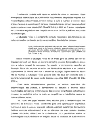 O referencial curricular está focado no estudo da cultura do movimento. Deste
modo propõe a tematização da pluralidade do rico patrimônio das práticas corporais e as
representações a elas atreladas, devendo instigar o aluno a vivenciar e conhecer estas
práticas (gerando a aprendizagem), para que nossos alunos não percam o acervo cultural
tão importante na nossa história (RIO GRANDE DO SUL, 2009 a). O acervo cultural pode
ser conhecido e resgatado através das práticas nas aulas de Educação Física e arquivado
no formato digital.
       A Educação Física é o componente curricular responsável pela tematização da
cultura corporal do movimento, sendo que como objeto de estudo fica claro que


                      tornar os alunos aptos fisicamente não deve ser mais a principal finalidade dessa
                      disciplina na escola, e sim levar os estudantes a experimentarem, conhecerem e
                      apreciarem diferentes práticas corporais sistematizadas, compreendendo-as como
                      produções culturais dinâmicas, diversificadas e contraditórias (RIO GRANDE DO
                      SUL, 2009 b, p. 99).


       Nesse contexto a Educação Física de um modo geral se justifica pelo uso da
linguagem corporal, sem dúvida um elemento central no processo de interação dos alunos
com a cultura corporal de movimento. No entanto, o conhecimento específico da
Educação Física não se limita ao estudo das formas de se expressar e se comunicar
corporalmente, da mesma forma que o trabalho de educação corporal dentro da escola
não se restringe a Educação Física, portanto esta não deve ser entendida como o
elemento fundamental de estudo desta disciplina específica (RIO GRANDE DO SUL,
2009 b).
        Entre    tantos   desdobramentos        possíveis,     os    saberes     produzidos      pela
experimentação das práticas, o conhecimento da estrutura e dinâmica destas
manifestações, bem como a problematização dos conceitos e significados a ela atribuídos
compõem os conteúdos sobre os quais as competências e habilidades devem ser
desenvolvidas na escola.
           As TICDs têm papel relevante como recursos para a contextualização dos
conteúdos da Educação Física, contribuindo para uma aprendizagem significativa,
motivando o aluno a conhecer seu corpo (saberes corporais), suas formas de movimento
(práticas corporais sistematizadas) e de se relacionar nas mais variadas situações
(saberes atitudinais), utilizando-se de conhecimento crítico permitindo-o analisar as
manifestações da cultura corporal em relação à saúde e a sociedade em suas dimensões
 