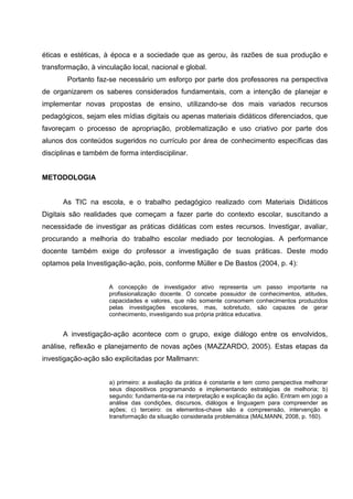 éticas e estéticas, à época e a sociedade que as gerou, às razões de sua produção e
transformação, à vinculação local, nacional e global.
        Portanto faz-se necessário um esforço por parte dos professores na perspectiva
de organizarem os saberes considerados fundamentais, com a intenção de planejar e
implementar novas propostas de ensino, utilizando-se dos mais variados recursos
pedagógicos, sejam eles mídias digitais ou apenas materiais didáticos diferenciados, que
favoreçam o processo de apropriação, problematização e uso criativo por parte dos
alunos dos conteúdos sugeridos no currículo por área de conhecimento específicas das
disciplinas e também de forma interdisciplinar.


METODOLOGIA


      As TIC na escola, e o trabalho pedagógico realizado com Materiais Didáticos
Digitais são realidades que começam a fazer parte do contexto escolar, suscitando a
necessidade de investigar as práticas didáticas com estes recursos. Investigar, avaliar,
procurando a melhoria do trabalho escolar mediado por tecnologias. A performance
docente também exige do professor a investigação de suas práticas. Deste modo
optamos pela Investigação-ação, pois, conforme Müller e De Bastos (2004, p. 4):


                     A concepção de investigador ativo representa um passo importante na
                     profissionalização docente. O concebe possuidor de conhecimentos, atitudes,
                     capacidades e valores, que não somente consomem conhecimentos produzidos
                     pelas investigações escolares, mas, sobretudo, são capazes de gerar
                     conhecimento, investigando sua própria prática educativa.


      A investigação-ação acontece com o grupo, exige diálogo entre os envolvidos,
análise, reflexão e planejamento de novas ações (MAZZARDO, 2005). Estas etapas da
investigação-ação são explicitadas por Mallmann:


                     a) primeiro: a avaliação da prática é constante e tem como perspectiva melhorar
                     seus dispositivos programando e implementando estratégias de melhoria; b)
                     segundo: fundamenta-se na interpretação e explicação da ação. Entram em jogo a
                     análise das condições, discursos, diálogos e linguagem para compreender as
                     ações; c) terceiro: os elementos-chave são a compreensão, intervenção e
                     transformação da situação considerada problemática (MALMANN, 2008, p. 160).
 