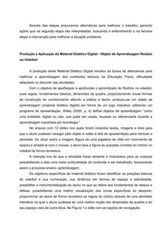 Através das etapas procuramos alternativas para melhorar o trabalho, gerando
ações que na segunda etapa são interpretadas, buscando o entendimento e na terceira
etapa a intervenção para melhorar a situação problema.




Produção e Aplicação do Material Didático Digital - Objeto de Aprendizagem Rodízio
no Voleibol


      A produção deste Material Didático Digital resultou da busca de alternativas para
melhorar a aprendizagem dos conteúdos teóricos da Educação Física, dificuldade
detectada no decorrer das atividades.
      Com o objetivo de aperfeiçoar e aprofundar o aprendizado do Rodízio no voleibol,
suas regras, fundamentos básicos, dimensões da quadra, proporcionando novas formas
de construção do conhecimento aliando a prática à teoria, produziu-se um objeto de
aprendizagem (material didático digital) em forma de um jogo interativo utilizando um
programa de apresentação. Willey (2000, p. 4) define objetos de aprendizagem “como
uma entidade, digital ou não, que pode ser usada, reusada ou referenciada durante a
aprendizagem suportada por tecnologia.”
      No arquivo com 12 slides nos quais foram incluídos textos, imagens e links para
que o aluno pudesse navegar pelo objeto e voltar à tela de apresentação para reiniciar a
atividade. Ao clicar sobre a imagem (figura de uma jogadora de vôlei em movimento de
saque) e arrastá-la com o mouse, o aluno leva a figura às posições corretas do rodízio no
voleibol de forma recreativa.
      A intenção era de que a atividade fosse atraente e motivadora para as crianças
possibilitando a elas uma maior profundidade do conteúdo a ser trabalhado, favorecendo
assim o processo ensino- aprendizagem.
      Os objetivos específicos do material didático foram identificar as posições básicas
do voleibol e sua numeração, sua dinâmica em termos de espaço e lateralidade;
possibilitar a instrumentalização do aluno no que se refere aos fundamentos de ataque e
defesa, possibilitando uma melhor visualização das zonas específicas do desporto;
proporcionar ao aluno de forma recreativa as regras do rodízio através de uma atividade
interativa na qual o aluno pudesse ter uma melhor noção das dimensões da quadra e do
seu espaço visto de outra ótica. Na Figura 1 o slide com as opções de navegação:
 
