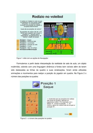 Figura 1- slide com as opções de Navegação.


      Formulamos a partir desta interpretação da realidade de sala de aula, um objeto
multimídia, colorido com uma linguagem dinâmica e fontes bem visíveis além de terem
sido destacadas as linhas da quadra e suas sinalizações, foram ainda utilizadas
animações e movimentos para realçar a posição do jogador em quadra. Na Figura 2 o
número das posições na quadra:




           Figura 2 – o número das posições na quadra
 