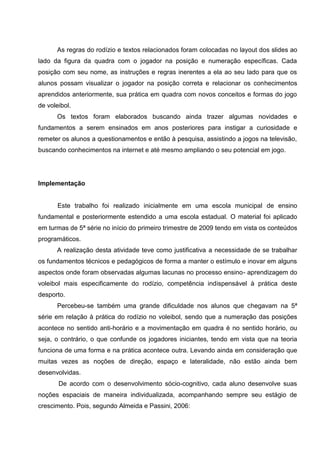 As regras do rodízio e textos relacionados foram colocadas no layout dos slides ao
lado da figura da quadra com o jogador na posição e numeração específicas. Cada
posição com seu nome, as instruções e regras inerentes a ela ao seu lado para que os
alunos possam visualizar o jogador na posição correta e relacionar os conhecimentos
aprendidos anteriormente, sua prática em quadra com novos conceitos e formas do jogo
de voleibol.
      Os textos foram elaborados buscando ainda trazer algumas novidades e
fundamentos a serem ensinados em anos posteriores para instigar a curiosidade e
remeter os alunos a questionamentos e então à pesquisa, assistindo a jogos na televisão,
buscando conhecimentos na internet e até mesmo ampliando o seu potencial em jogo.




Implementação


       Este trabalho foi realizado inicialmente em uma escola municipal de ensino
fundamental e posteriormente estendido a uma escola estadual. O material foi aplicado
em turmas de 5ª série no início do primeiro trimestre de 2009 tendo em vista os conteúdos
programáticos.
      A realização desta atividade teve como justificativa a necessidade de se trabalhar
os fundamentos técnicos e pedagógicos de forma a manter o estímulo e inovar em alguns
aspectos onde foram observadas algumas lacunas no processo ensino- aprendizagem do
voleibol mais especificamente do rodízio, competência indispensável à prática deste
desporto.
      Percebeu-se também uma grande dificuldade nos alunos que chegavam na 5ª
série em relação à prática do rodízio no voleibol, sendo que a numeração das posições
acontece no sentido anti-horário e a movimentação em quadra é no sentido horário, ou
seja, o contrário, o que confunde os jogadores iniciantes, tendo em vista que na teoria
funciona de uma forma e na prática acontece outra. Levando ainda em consideração que
muitas vezes as noções de direção, espaço e lateralidade, não estão ainda bem
desenvolvidas.
       De acordo com o desenvolvimento sócio-cognitivo, cada aluno desenvolve suas
noções espaciais de maneira individualizada, acompanhando sempre seu estágio de
crescimento. Pois, segundo Almeida e Passini, 2006:
 