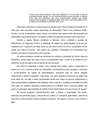 os alunos das séries iniciais do 1ºgrau (faixa etária de 7-11 anos) estão na fase de
                      construção dessas noções. Por isso são percebidas de forma concreta, no espaço
                      vivido. Mas tem dificuldade para suas representações gráficas que exigem
                      abstração para entender a simbologia usada, bem como sua correspondência com
                      o espaço real (ALMEIDA E PASSINI, 2006, p.39).


        Outro fator relevante é o fato de que os alunos da 5ª série provêm de turmas de 4ª
série que não possuem aulas específicas de Educação Física com professor titular,
devido à lei da unidocência, esses alunos na maioria das vezes ainda não possuem as
habilidades necessárias para a iniciação à prática de esportes previstos para esta série.
        Devido a alguns fatores climáticos e técnicos como umidade e quedas de
eletricidade, em algumas turmas, a aplicação do objeto de aprendizagem teve que ser
realizada com a ajuda de um data show ou até mesmo com um único computador sendo
usado por todos os alunos, sem poder ser utilizado o laboratório de informática das
escolas em todos os momentos como previsto.
        Os alunos puderam sentar-se próximos ao monitor e visualizar de forma clara as
interfaces, sendo estas de cores vivas e contrastantes com o fundo e as fontes de um
tamanho visível do lugar onde os alunos se encontravam.
        De início foi explicado a todos como navegar pelo objeto, após a explicação os
alunos um a um, tiveram acesso ao computador, primeiramente para navegar e conhecer
o funcionamento do objeto de aprendizagem, enquanto isso os outros colegas
observavam e davam sugestões. Logo após, um aluno operava e passava os slides que
eram lidos em voz alta e então comentados sendo que todos os alunos colaboravam e
eram questionados estabelecendo relações entre a teoria e a prática vivenciada por eles
nas aulas de voleibol, aplicadas anteriormente ao trabalho com o recurso digital, nas
quais a numeração das posições do rodízio foram desenhadas com giz no piso da quadra.
        Os alunos puderam individualmente, após a leitura e observação dos slides,
participar da atividade (jogo), colocando em prática os conceitos aprendidos, aliando-os
aos seus conhecimentos prévios, práticos e teóricos. Na Figura 3 temos a tela inicial do
jogo:
 