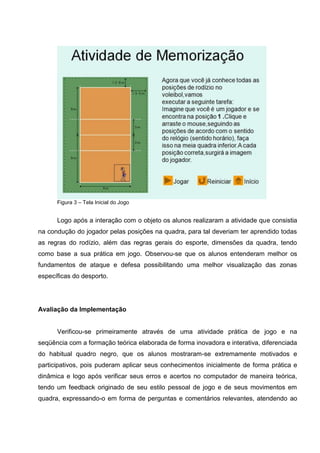Figura 3 – Tela Inicial do Jogo


      Logo após a interação com o objeto os alunos realizaram a atividade que consistia
na condução do jogador pelas posições na quadra, para tal deveriam ter aprendido todas
as regras do rodízio, além das regras gerais do esporte, dimensões da quadra, tendo
como base a sua prática em jogo. Observou-se que os alunos entenderam melhor os
fundamentos de ataque e defesa possibilitando uma melhor visualização das zonas
específicas do desporto.




Avaliação da Implementação


      Verificou-se primeiramente através de uma atividade prática de jogo e na
seqüência com a formação teórica elaborada de forma inovadora e interativa, diferenciada
do habitual quadro negro, que os alunos mostraram-se extremamente motivados e
participativos, pois puderam aplicar seus conhecimentos inicialmente de forma prática e
dinâmica e logo após verificar seus erros e acertos no computador de maneira teórica,
tendo um feedback originado de seu estilo pessoal de jogo e de seus movimentos em
quadra, expressando-o em forma de perguntas e comentários relevantes, atendendo ao
 