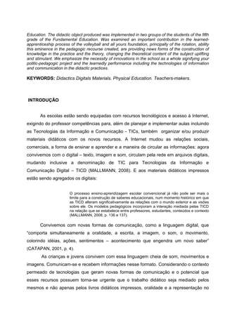 Education. The didactic object produced was implemented in two groups of the students of the fifth
grade of the Fundamental Education. Was examined an important contribution in the learned-
apprenticeship process of the volleyball and all yours foundation, principally of the rotation, ability
this eminence in the pedagogic recourse created, are providing news forms of the construction of
knowledge in the practice and the theory, changing the theoretical content of the subject uplifting
and stimulant. We emphasize the necessity of innovations in the school as a whole signifying your
politic-pedagogic project and the learnedly performance including the technologies of information
and communication in the didactic practices.

KEYWORDS: Didactics Digitals Materials. Physical Education. Teachers-makers.



INTRODUÇÃO


       As escolas estão sendo equipadas com recursos tecnológicos e acesso à Internet,
exigindo do professor competências para, além de planejar e implementar aulas incluindo
as Tecnologias da Informação e Comunicação - TICs, também organizar e/ou produzir
materiais didáticos com os novos recursos. A Internet mudou as relações sociais,
comerciais, a forma de ensinar e aprender e a maneira de circular as informações: agora
convivemos com o digital – texto, imagem e som, circulam pela rede em arquivos digitais,
mudando inclusive a denominação de TIC para Tecnologias da Informação e
Comunicação Digital – TICD (MALLMANN, 2008). E aos materiais didáticos impressos
estão sendo agregados os digitais:


                        O processo ensino-aprendizagem escolar convencional já não pode ser mais o
                        limite para a construção de saberes educacionais, num momento histórico em que
                        as TICD alteram significativamente as relações com o mundo exterior e as visões
                        sobre ele. Os modelos pedagógicos incorporam a interação mediada pelas TICD
                        na relação que se estabelece entre professores, estudantes, conteúdos e contexto
                        (MALLMANN, 2008, p. 136 e 137).

       Convivemos com novas formas de comunicação, como a linguagem digital, que
“comporta simultaneamente a oralidade, a escrita, a imagem, o som, o movimento,
colorindo idéias, ações, sentimentos – acontecimento que engendra um novo saber”
(CATAPAN, 2001, p. 4).
        As crianças e jovens convivem com essa linguagem cheia de som, movimentos e
imagens. Comunicam-se e recebem informações nesse formato. Considerando o contexto
permeado de tecnologias que geram novas formas de comunicação e o potencial que
esses recursos possuem torna-se urgente que o trabalho didático seja mediado pelos
mesmos e não apenas pelos livros didáticos impressos, oralidade e a representação no
 