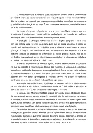 O conhecimento que o professor possui sobre seus alunos, sobre o conteúdo que
ele vai trabalhar e os recursos disponíveis são relevantes para produzir material didático.
Ele vai produzir um material que responda a necessidades específicas aumentando a
possibilidade de obtenção de sucesso. É uma maneira de explorar as potencialidades das
TICD no contexto escolar.
      As novas demandas educacionais e o avanço tecnológico exigem que nós
educadores investiguemos nossas práticas pedagógicas, procurando as melhores
estratégias e recursos para melhorar a aprendizagem dos alunos.
       A produção e a utilização de Materiais Didáticos Digitais por professores tende a
ser uma prática cada vez mais necessária para que se possa aproximar a escola do
mundo real, contextualizando os conteúdos, onde o aluno é o personagem a quem a
produção é dirigida. “No momento em que se verifica uma revolução na vida e no
trabalho, através do processo de automação, a escola precisa mudar, não só de
conteúdos, mas aceitando novos elementos que possibilitem a integração do estudante
ao mundo que o circunda” (BRASIL, 1999, p.186).
      A questão da produção de recursos digitais, esbarra nas dificuldades encontradas
no que diz respeito à implementação técnica dos materiais, a utilização de programas
específicos, a utilização das imagens e suas aplicações de forma correta, muito mais que
a questão dos conteúdos a serem utilizados, pois estes fazem parte da nossa prática
docente, que vem sendo aperfeiçoada e adaptada através de estudos de formação
continuada em todas as escolas de redes públicas e privadas.
      A produção de material didático digital exige do professor, além dos conhecimentos
de sua disciplina e de didática, conhecimento sobre as TICD, sobre a produção e
softwares necessários. É mais um desafio na formação continuada.
      A aplicação dos Materiais Didáticos Digitais apresentou alguns obstáculos devido
às poucas condições das escolas no que diz respeito à falta de equipamentos, programas
e recursos humanos como técnicos em informática e acessoria nas salas digitais entre
outros. Estes problemas vêm sendo superados devido à pressão feita pelas comunidades
escolares sobre as políticas públicas para que a inclusão digital seja efetivada.
      Os materiais didáticos já implementados tiveram uma boa aceitação em termos de
interação por parte dos alunos. Pode-se verificar que o maior atrativo em relação aos
materiais são as imagens que tem o potencial de deter a atenção dos mesmos criando um
ambiente favorável à discussão, a exposição de opiniões, e à criatividade, promovendo
formas de aprender uns com os outros. Como afirma Morin (2010, p. 4):
 