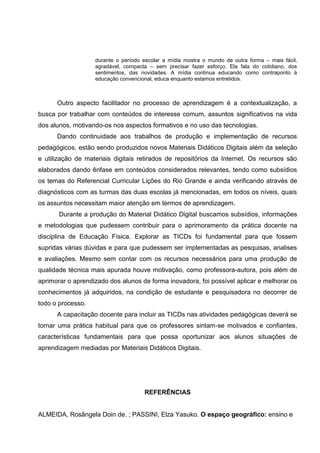 durante o período escolar a mídia mostra o mundo de outra forma – mais fácil,
                   agradável, compacta – sem precisar fazer esforço. Ela fala do cotidiano, dos
                   sentimentos, das novidades. A mídia continua educando como contraponto à
                   educação convencional, educa enquanto estamos entretidos.



      Outro aspecto facilitador no processo de aprendizagem é a contextualização, a
busca por trabalhar com conteúdos de interesse comum, assuntos significativos na vida
dos alunos, motivando-os nos aspectos formativos e no uso das tecnologias.
      Dando continuidade aos trabalhos de produção e implementação de recursos
pedagógicos, estão sendo produzidos novos Materiais Didáticos Digitais além da seleção
e utilização de materiais digitais retirados de repositórios da Internet. Os recursos são
elaborados dando ênfase em conteúdos considerados relevantes, tendo como subsídios
os temas do Referencial Curricular Lições do Rio Grande e ainda verificando através de
diagnósticos com as turmas das duas escolas já mencionadas, em todos os níveis, quais
os assuntos necessitam maior atenção em termos de aprendizagem.
       Durante a produção do Material Didático Digital buscamos subsídios, informações
e metodologias que pudessem contribuir para o aprimoramento da prática docente na
disciplina de Educação Física. Explorar as TICDs foi fundamental para que fossem
supridas várias dúvidas e para que pudessem ser implementadas as pesquisas, analises
e avaliações. Mesmo sem contar com os recursos necessários para uma produção de
qualidade técnica mais apurada houve motivação, como professora-autora, pois além de
aprimorar o aprendizado dos alunos de forma inovadora, foi possível aplicar e melhorar os
conhecimentos já adquiridos, na condição de estudante e pesquisadora no decorrer de
todo o processo.
      A capacitação docente para incluir as TICDs nas atividades pedagógicas deverá se
tornar uma prática habitual para que os professores sintam-se motivados e confiantes,
características fundamentais para que possa oportunizar aos alunos situações de
aprendizagem mediadas por Materiais Didáticos Digitais.




                                     REFERÊNCIAS


ALMEIDA, Rosângela Doin de. ; PASSINI, Elza Yasuko. O espaço geográfico: ensino e
 