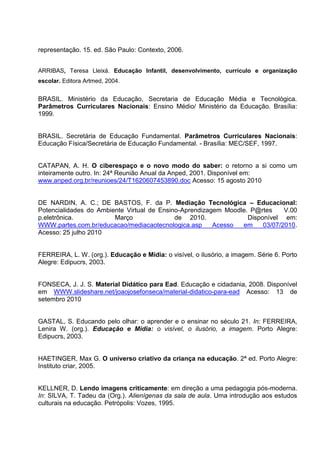 representação. 15. ed. São Paulo: Contexto, 2006.


ARRIBAS, Teresa Lleixá. Educação Infantil, desenvolvimento, currículo e organização
escolar. Editora Artmed, 2004.


BRASIL. Ministério da Educação, Secretaria de Educação Média e Tecnológica.
Parâmetros Curriculares Nacionais: Ensino Médio/ Ministério da Educação. Brasília:
1999.


BRASIL. Secretária de Educação Fundamental. Parâmetros Curriculares Nacionais:
Educação Física/Secretária de Educação Fundamental. - Brasília: MEC/SEF, 1997.


CATAPAN, A. H. O ciberespaço e o novo modo do saber: o retorno a si como um
inteiramente outro. In: 24ª Reunião Anual da Anped, 2001. Disponível em:
www.anped.org.br/reunioes/24/T1620607453890.doc Acesso: 15 agosto 2010


DE NARDIN, A. C.; DE BASTOS, F. da P. Mediação Tecnológica – Educacional:
Potencialidades do Ambiente Virtual de Ensino-Aprendizagem Moodle. P@rtes     V.00
p.eletrônica.           Março               de 2010.              Disponível em:
WWW.partes.com.br/educacao/mediacaotecnologica.asp      Acesso  em     03/07/2010.
Acesso: 25 julho 2010


FERREIRA, L. W. (org.). Educação e Mídia: o visível, o ilusório, a imagem. Série 6. Porto
Alegre: Edipucrs, 2003.


FONSECA, J. J. S. Material Didático para Ead. Educação e cidadania, 2008. Disponível
em WWW.slideshare.net/joaojosefonseca/material-didatico-para-ead Acesso: 13 de
setembro 2010


GASTAL, S. Educando pelo olhar: o aprender e o ensinar no século 21. In: FERREIRA,
Lenira W. (org.). Educação e Mídia: o visível, o ilusório, a imagem. Porto Alegre:
Edipucrs, 2003.


HAETINGER, Max G. O universo criativo da criança na educação. 2ª ed. Porto Alegre:
Instituto criar, 2005.


KELLNER, D. Lendo imagens criticamente: em direção a uma pedagogia pós-moderna.
In: SILVA, T. Tadeu da (Org.). Alienígenas da sala de aula. Uma introdução aos estudos
culturais na educação. Petrópolis: Vozes, 1995.
 