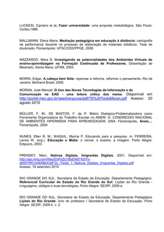 LUCKESI, Cipriano et at. Fazer universidade: uma proposta metodológica. São Paulo:
Cortez,1986.


MALLMANN, Elena Maria. Mediação pedagógica em educação à distância: cartografia
da performance docente no processo de elaboração de materiais didáticos. Tese de
doutorado, Florianópolis: UFSC/CED/PPGE, 2008.


MAZZARDO, Mara D. Investigando as potencialidades dos Ambientes Virtuais de
ensino-aprendizagem na Formação Continuada de Professores. Dissertação de
Mestrado, Santa Maria, UFSM, 2005.


MORIN, Edgar. A cabeça bem feita: repensar a reforma, reformar o pensamento. Rio de
Janeiro: Bertrand Brasil, 2000.

MORAN, José Manuel. O Uso das Novas Tecnologias da Informação e da
Comunicação na EAD - uma leitura crítica dos meios. Disponível               em
http://portal.mec.gov.br/seed/arquivos/pdf/T6%20TextoMoran.pdf       Acesso: 20
agosto 2010

MÜLLER, F. M.; DE BASTOS, F. da P. Matriz Dialógico-Problematizadora como
Ferramenta Organizadora do Trabalho Escolar no AMEM. In: CONGRESSO NACIONAL
DE AMBIENTES HIPERMÍDIA PARA APRENDIZAGEM, 2004, Florianópolis, Anais...,
Florianópolis, 2004


NUNES, Ellen R. M.; WAQUIL, Marcia P. Educando para a pesquisa. In: FERREIRA,
Lenira W. (org.). Educação e Mídia: o visível, o ilusório, a imagem. Porto Alegre:
Edipucrs, 2003.


PRENSKY, Marc. Nativos Digitais, Imigrantes Digitais. 2001. Disponível em:
http://api.ning.com/files/EbPsZU1BsEN0i*42tYn-
d650YRCrrtIi8XBkX3j8*2s_/Texto_1_Nativos_Digitais_Imigrantes_Digitais.pdf
Acesso: 18 setembro 2010


RIO GRANDE DO SUL. Secretaria de Estado da Educação. Departamento Pedagógico.
Referencial Curricular do Estado do Rio Grande do Sul: Lições do Rio Grande -
Linguagens, códigos e suas tecnologias. Porto Alegre: SE/DP, 2009 a.


RIO GRANDE DO SUL. Secretaria de Estado da Educação. Departamento Pedagógico
Lições do Rio Grande: livro do professor / Secretaria de Estado da Educação. Porto
Alegre: SE/DP, 2009 b. v. 2.
 