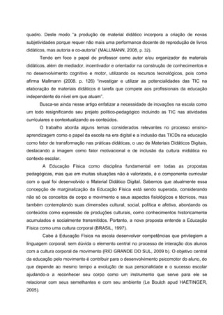 quadro. Deste modo “a produção de material didático incorpora a criação de novas
subjetividades porque requer não mais uma performance docente de reprodução de livros
didáticos, mas autoria e co-autoria” (MALLMANN, 2008, p. 32).
         Tendo em foco o papel do professor como autor e/ou organizador de materiais
didáticos, além de mediador, incentivador e orientador na construção de conhecimentos e
no desenvolvimento cognitivo e motor, utilizando os recursos tecnológicos, pois como
afirma Mallmann (2008. p. 126) “investigar e utilizar as potencialidades das TIC na
elaboração de materiais didáticos é tarefa que compete aos profissionais da educação
independente do nível em que atuam”.
         Busca-se ainda nesse artigo enfatizar a necessidade de inovações na escola como
um todo resignificando seu projeto político-pedagógico incluindo as TIC nas atividades
curriculares e contextualizando os conteúdos.
         O trabalho aborda alguns temas considerados relevantes no processo ensino-
aprendizagem como o papel da escola na era digital e a inclusão das TICDs na educação
como fator de transformação nas práticas didáticas, o uso de Materiais Didáticos Digitais,
destacando a imagem como fator motivacional e de inclusão da cultura midiática no
contexto escolar.
          A Educação Física como disciplina fundamental em todas as propostas
pedagógicas, mas que em muitas situações não é valorizada, é o componente curricular
com o qual foi desenvolvido o Material Didático Digital. Sabemos que atualmente essa
concepção de marginalização da Educação Física está sendo superada, considerando
não só os conceitos de corpo e movimento e seus aspectos fisiológicos e técnicos, mas
também contemplando suas dimensões cultural, social, política e afetiva, abordando os
conteúdos como expressão de produções culturais, como conhecimentos historicamente
acumulados e socialmente transmitidos. Portanto, a nova proposta entende a Educação
Física como uma cultura corporal (BRASIL, 1997).
          Cabe à Educação Física na escola desenvolver competências que privilegiem a
linguagem corporal, sem dúvida o elemento central no processo de interação dos alunos
com a cultura corporal de movimento (RIO GRANDE DO SUL, 2009 b). O objetivo central
da educação pelo movimento é contribuir para o desenvolvimento psicomotor do aluno, do
que depende ao mesmo tempo a evolução de sua personalidade e o sucesso escolar
ajudando-o a reconhecer seu corpo como um instrumento que serve para ele se
relacionar com seus semelhantes e com seu ambiente (Le Boulch apud HAETINGER,
2005).
 