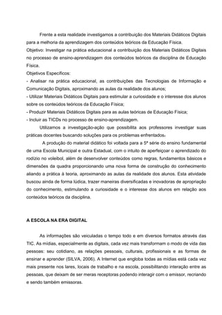 Frente a esta realidade investigamos a contribuição dos Materiais Didáticos Digitais
para a melhoria da aprendizagem dos conteúdos teóricos da Educação Física.
Objetivo: Investigar na prática educacional a contribuição dos Materiais Didáticos Digitais
no processo de ensino-aprendizagem dos conteúdos teóricos da disciplina de Educação
Física.
Objetivos Específicos:
- Analisar na prática educacional, as contribuições das Tecnologias de Informação e
Comunicação Digitais, aproximando as aulas da realidade dos alunos;
- Utilizar Materiais Didáticos Digitais para estimular a curiosidade e o interesse dos alunos
sobre os conteúdos teóricos da Educação Física;
- Produzir Materiais Didáticos Digitais para as aulas teóricas de Educação Física;
- Incluir as TICDs no processo de ensino-aprendizagem.
          Utilizamos a investigação-ação que possibilita aos professores investigar suas
práticas docentes buscando soluções para os problemas enfrentados.
           A produção do material didático foi voltada para a 5ª série do ensino fundamental
de uma Escola Municipal e outra Estadual, com o intuito de aperfeiçoar o aprendizado do
rodízio no voleibol, além de desenvolver conteúdos como regras, fundamentos básicos e
dimensões da quadra proporcionando uma nova forma de construção do conhecimento
aliando a prática à teoria, aproximando as aulas da realidade dos alunos. Esta atividade
buscou ainda de forma lúdica, trazer maneiras diversificadas e inovadoras de apropriação
do conhecimento, estimulando a curiosidade e o interesse dos alunos em relação aos
conteúdos teóricos da disciplina.




A ESCOLA NA ERA DIGITAL


          As informações são veiculadas o tempo todo e em diversos formatos através das
TIC. As mídias, especialmente as digitais, cada vez mais transformam o modo de vida das
pessoas: seu cotidiano, as relações pessoais, culturais, profissionais e as formas de
ensinar e aprender (SILVA, 2006). A Internet que engloba todas as mídias está cada vez
mais presente nos lares, locais de trabalho e na escola, possibilitando interação entre as
pessoas, que deixam de ser meras receptoras podendo interagir com o emissor, recriando
e sendo também emissoras.
 
