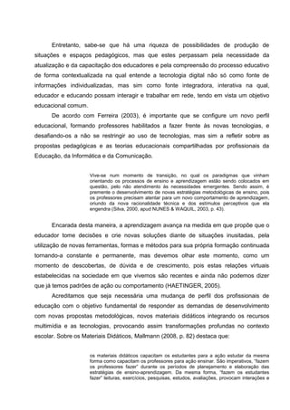 Entretanto, sabe-se que há uma riqueza de possibilidades de produção de
situações e espaços pedagógicos, mas que estes perpassam pela necessidade da
atualização e da capacitação dos educadores e pela compreensão do processo educativo
de forma contextualizada na qual entende a tecnologia digital não só como fonte de
informações individualizadas, mas sim como fonte integradora, interativa na qual,
educador e educando possam interagir e trabalhar em rede, tendo em vista um objetivo
educacional comum.
      De acordo com Ferreira (2003), é importante que se configure um novo perfil
educacional, formando professores habilitados a fazer frente às novas tecnologias, e
desafiando-os a não se restringir ao uso de tecnologias, mas sim a refletir sobre as
propostas pedagógicas e as teorias educacionais compartilhadas por profissionais da
Educação, da Informática e da Comunicação.


                     Vive-se num momento de transição, no qual os paradigmas que vinham
                     orientando os processos de ensino e aprendizagem estão sendo colocados em
                     questão, pelo não atendimento às necessidades emergentes. Sendo assim, é
                     premente o desenvolvimento de novas estratégias metodológicas de ensino, pois
                     os professores precisam atentar para um novo comportamento de aprendizagem,
                     oriundo da nova racionalidade técnica e dos estímulos perceptivos que ela
                     engendra (Silva, 2000, apud NUNES & WAQUIL, 2003, p. 43).


      Encarada desta maneira, a aprendizagem avança na medida em que propõe que o
educador tome decisões e crie novas soluções diante de situações inusitadas, pela
utilização de novas ferramentas, formas e métodos para sua própria formação continuada
tornando-a constante e permanente, mas devemos olhar este momento, como um
momento de descobertas, de dúvida e de crescimento, pois estas relações virtuais
estabelecidas na sociedade em que vivemos são recentes e ainda não podemos dizer
que já temos padrões de ação ou comportamento (HAETINGER, 2005).
      Acreditamos que seja necessária uma mudança de perfil dos profissionais de
educação com o objetivo fundamental de responder as demandas de desenvolvimento
com novas propostas metodológicas, novos materiais didáticos integrando os recursos
multimídia e as tecnologias, provocando assim transformações profundas no contexto
escolar. Sobre os Materiais Didáticos, Mallmann (2008, p. 82) destaca que:


                     os materiais didáticos capacitam os estudantes para a ação estudar da mesma
                     forma como capacitam os professores para ação ensinar. São imperativos, “fazem
                     os professores fazer” durante os períodos de planejamento e elaboração das
                     estratégias de ensino-aprendizagem. Da mesma forma, “fazem os estudantes
                     fazer” leituras, exercícios, pesquisas, estudos, avaliações, provocam interações e
 