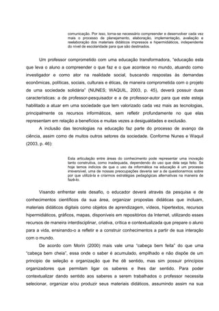 comunicação. Por isso, torna-se necessário compreender e desenvolver cada vez
                     mais o processo de planejamento, elaboração, implementação, avaliação e
                     reelaboração dos materiais didáticos impressos e hipermidiáticos, independente
                     do nível de escolaridade para que são destinados.


      Um professor comprometido com uma educação transformadora, “educação esta
que leva o aluno a compreender o que faz e o que acontece no mundo, atuando como
investigador e como ator na realidade social, buscando respostas às demandas
econômicas, políticas, sociais, culturais e éticas, de maneira comprometida com o projeto
de uma sociedade solidária” (NUNES; WAQUIL, 2003, p. 45), deverá possuir duas
características: a de professor-pesquisador e a de professor-autor para que este esteja
habilitado a atuar em uma sociedade que tem valorizado cada vez mais as tecnologias,
principalmente os recursos informáticos, sem refletir profundamente no que elas
representam em relação a benefícios e muitas vezes a desigualdades e exclusão.
      A inclusão das tecnologias na educação faz parte do processo de avanço da
ciência, assim como de muitos outros setores da sociedade. Conforme Nunes e Waquil
(2003, p. 46):


                     Esta articulação entre áreas do conhecimento pode representar uma inovação
                     tanto construtiva, como inadequada, dependendo do uso que dela seja feito. Se
                     hoje temos indícios de que o uso da informática na educação é um processo
                     irreversível, uma de nossas preocupações deveria ser a de questionarmos sobre
                     por que utilizá-la e criarmos estratégias pedagógicas alternativas na maneira de
                     fazê-lo.


      Visando enfrentar este desafio, o educador deverá através da pesquisa e de
conhecimentos científicos da sua área, organizar propostas didáticas que incluam,
materiais didáticos digitais como objetos de aprendizagem, vídeos, hipertextos, recursos
hipermidiáticos, gráficos, mapas, disponíveis em repositórios da Internet, utilizando esses
recursos de maneira interdisciplinar, criativa, crítica e contextualizada que prepare o aluno
para a vida, ensinando-o a refletir e a construir conhecimentos a partir de sua interação
com o mundo.
      De acordo com Morin (2000) mais vale uma “cabeça bem feita” do que uma
“cabeça bem cheia”, essa onde o saber é acumulado, empilhado e não dispõe de um
principio de seleção e organização que lhe dê sentido, mas sim possuir princípios
organizadores que permitam ligar os saberes e lhes dar sentido. Para poder
contextualizar dando sentido aos saberes a serem trabalhados o professor necessita
selecionar, organizar e/ou produzir seus materiais didáticos, assumindo assim na sua
 