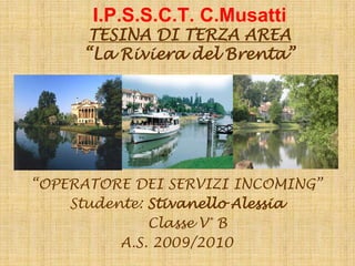 I.P.S.S.C.T. C.Musatti
     TESINA DI TERZA AREA
     “La Riviera del Brenta”




“OPERATORE DEI SERVIZI INCOMING”
    Studente: Stivanello Alessia
              Classe V° B
          A.S. 2009/2010
 