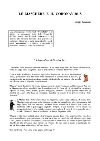 LE MASCHERE E IL CORONAVIRUS
sergio benassai
Una precisazione: con la parola “Maschera” ci si
riferisce ai personaggi tipici della Commedia
dell’Arte italiana; con la parola “maschera” ci si
riferisce alle maschere indossate dalle persone con
particolare riferimento a quelle carnevalesche; con la
parola “mascherina” ci si riferisce ai dispositivi di
protezione individuale delle vie respiratorie
1. L’assemblea delle Maschere
L’assemblea delle Maschere era stata convocata in un ampio magazzino nel sestiere di Dorsoduro,
vicino a Campo Santa Margherita. Era la tarda serata di domenica 23 febbraio 2020.
Come al solito fu chiamato Pantalone a presiedere l’assemblea. Anche se non era molto
amato, specialmente dalle Maschere donne che tentava in continuazione di insidiare, gli
era riconosciuta una certa autorevolezza, peraltro più legata alla sua anzianità che non alla
sua effettiva capacità di gestire una discussione
“Dunque” iniziò Pantalone “dobbiamo decidere cosa fare dopo l’ordinanza del Governatore Zaia che
ha bloccato con effetto immediato tutte le manifestazioni del Carnevale: il che significa che ci sarà
impedito di uscire, sfilare, ballare, giocare, folleggiare, divertirsi. Per non perdere tempo direi di
chiedere al Medico della Peste di cominciare, facendoci un quadro il più preciso possibile della
situazione.”
Il Medico della Peste si fece strada nel magazzino senza alcuna difficoltà. Nessuna delle
Maschere presenti aveva voglia di essere investita dal nauseabondo odore che emanava dal
lungo becco della sua maschera, un odore dovuto al fatto che il Medico della Peste, per
mantenere fede al personaggio originale, riempiva la sua maschera con la teriaca, un
composto di oltre 55 erbe e di altre sostanze come polvere di carne di vipera, cannella, mirra
e miele. Si sistemò dietro al tavolaccio che faceva da podio e iniziò:
“Dunque il tutto nasce dal diffondersi di un’epidemia causata da un virus, un coronavirus, che, dopo
essere stato chiamato provvisoriamente 2019-nCoV, è stato poi classificato ufficialmente come Sars-
CoV-2, mentre la malattia conseguente è stata denominata COVID-19. La serietà di questa epidemia
dipende dal fatto che questo virus è molto più virulento dei suoi simili in quanto si caratterizza per
una più forte azione di inibizione sull’interferone ...”
“No, per favore ! Non siamo a una lezione di biologia !”
 